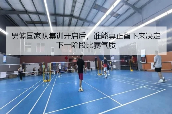 男篮国家队集训开启后，谁能真正留下来决定下一阶段比赛气质（dbdianzi）